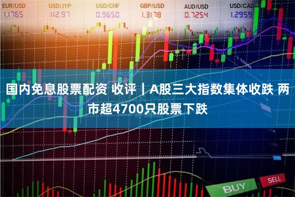 国内免息股票配资 收评｜A股三大指数集体收跌 两市超4700只股票下跌