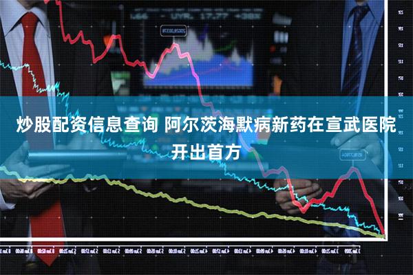 炒股配资信息查询 阿尔茨海默病新药在宣武医院开出首方