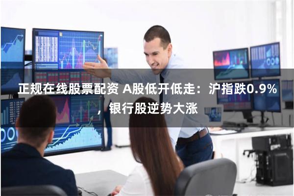 正规在线股票配资 A股低开低走：沪指跌0.9%，银行股逆势大涨