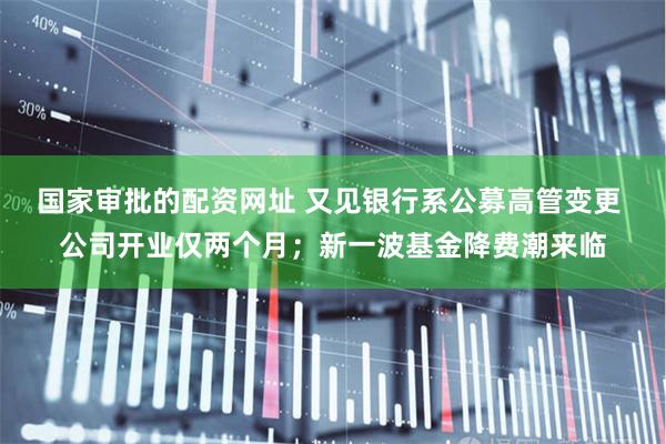 国家审批的配资网址 又见银行系公募高管变更 公司开业仅两个月；新一波基金降费潮来临