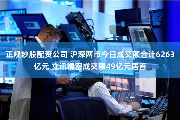 正规炒股配资公司 沪深两市今日成交额合计6263亿元 立讯精密成交额49亿元居首