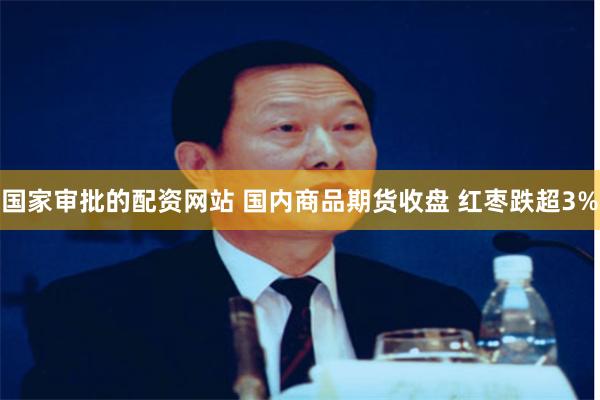 国家审批的配资网站 国内商品期货收盘 红枣跌超3%
