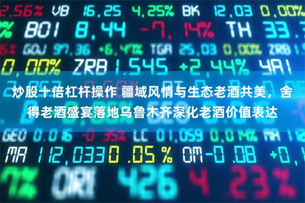 炒股十倍杠杆操作 疆域风情与生态老酒共美，舍得老酒盛宴落地乌鲁木齐深化老酒价值表达