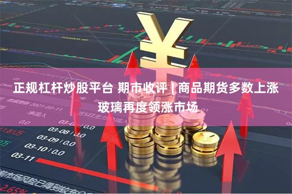 正规杠杆炒股平台 期市收评 | 商品期货多数上涨 玻璃再度领涨市场