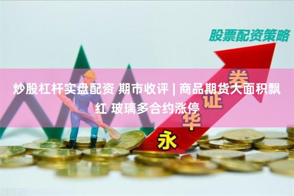炒股杠杆实盘配资 期市收评 | 商品期货大面积飘红 玻璃多合约涨停
