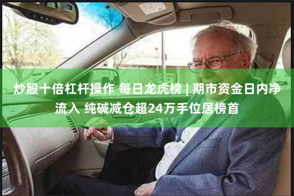 炒股十倍杠杆操作 每日龙虎榜 | 期市资金日内净流入 纯碱减仓超24万手位居榜首