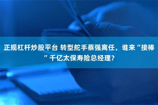 正规杠杆炒股平台 转型舵手蔡强离任，谁来“接棒”千亿太保寿险总经理？