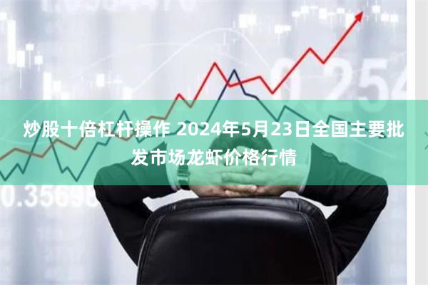 炒股十倍杠杆操作 2024年5月23日全国主要批发市场龙虾价格行情