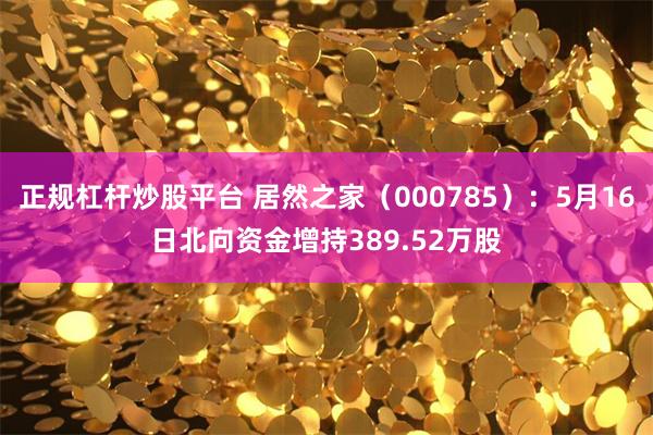 正规杠杆炒股平台 居然之家（000785）：5月16日北向资金增持389.52万股