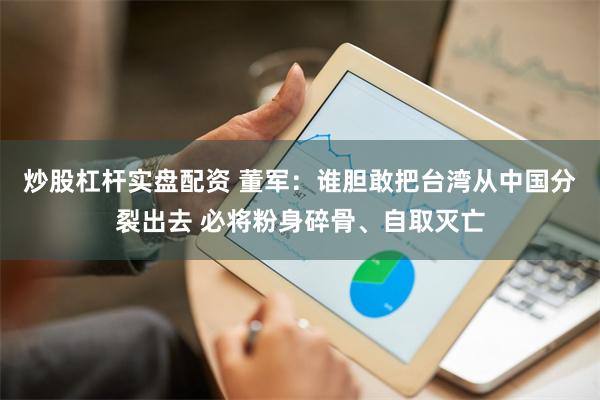 炒股杠杆实盘配资 董军：谁胆敢把台湾从中国分裂出去 必将粉身碎骨、自取灭亡