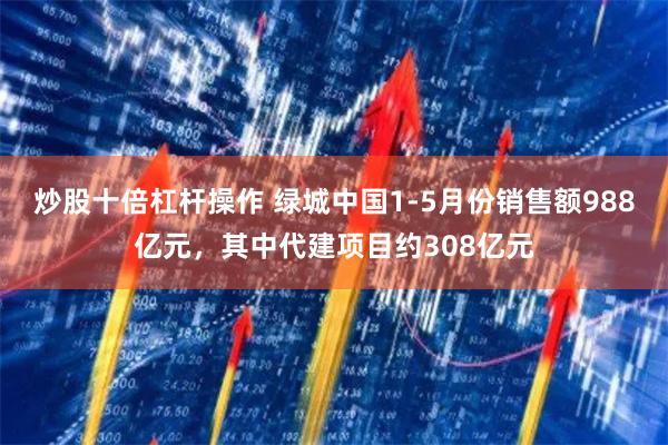 炒股十倍杠杆操作 绿城中国1-5月份销售额988亿元，其中代建项目约308亿元