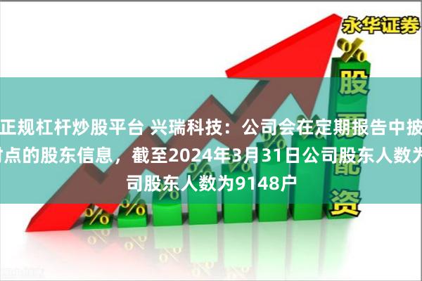 正规杠杆炒股平台 兴瑞科技：公司会在定期报告中披露相应时点的股东信息，截至2024年3月31日公司股东人数为9148户