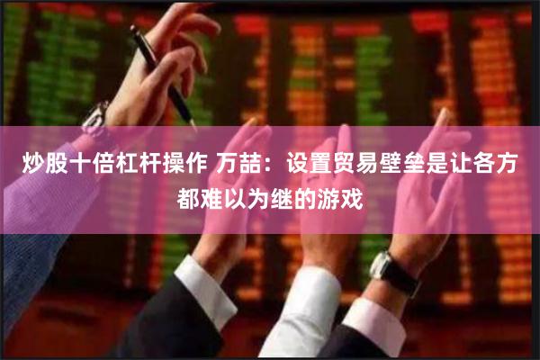炒股十倍杠杆操作 万喆：设置贸易壁垒是让各方都难以为继的游戏