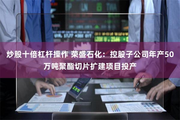 炒股十倍杠杆操作 荣盛石化：控股子公司年产50万吨聚酯切片扩建项目投产