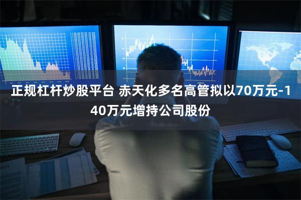 正规杠杆炒股平台 赤天化多名高管拟以70万元-140万元增持公司股份