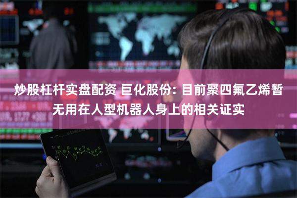 炒股杠杆实盘配资 巨化股份: 目前聚四氟乙烯暂无用在人型机器人身上的相关证实