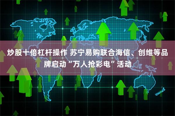 炒股十倍杠杆操作 苏宁易购联合海信、创维等品牌启动“万人抢彩电”活动