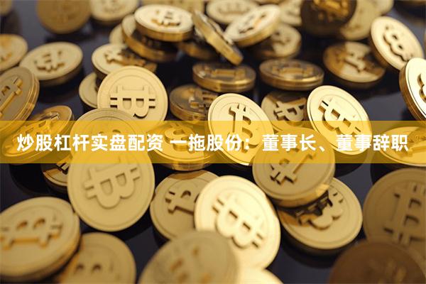炒股杠杆实盘配资 一拖股份：董事长、董事辞职