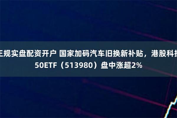 正规实盘配资开户 国家加码汽车旧换新补贴，港股科技50ETF（513980）盘中涨超2%