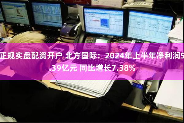 正规实盘配资开户 北方国际：2024年上半年净利润5.39亿元 同比增长7.38%