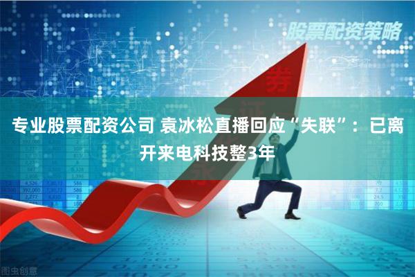 专业股票配资公司 袁冰松直播回应“失联”：已离开来电科技整3年