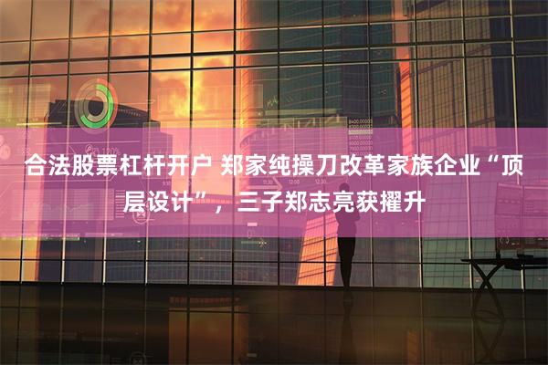 合法股票杠杆开户 郑家纯操刀改革家族企业“顶层设计”，三子郑志亮获擢升