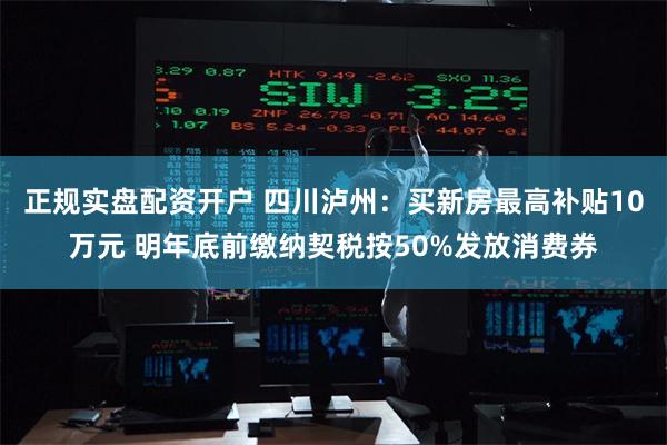正规实盘配资开户 四川泸州：买新房最高补贴10万元 明年底前缴纳契税按50%发放消费券