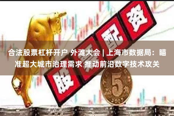 合法股票杠杆开户 外滩大会 | 上海市数据局：瞄准超大城市治理需求 推动前沿数字技术攻关