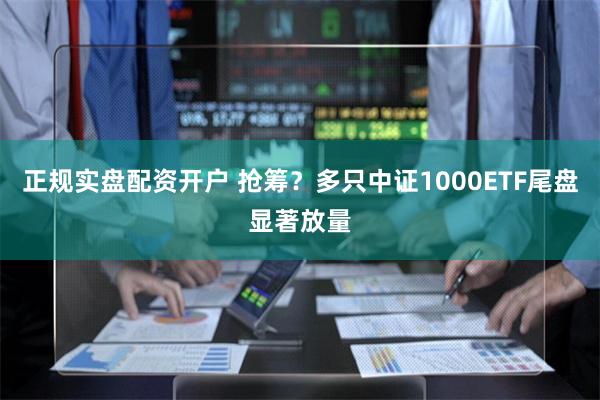 正规实盘配资开户 抢筹？多只中证1000ETF尾盘显著放量