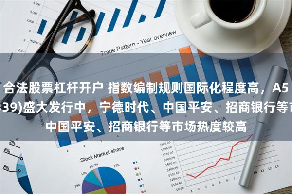 合法股票杠杆开户 指数编制规则国际化程度高，A500ETF(159339)盛大发行中，宁德时代、中国平安、招商银行等市场热度较高