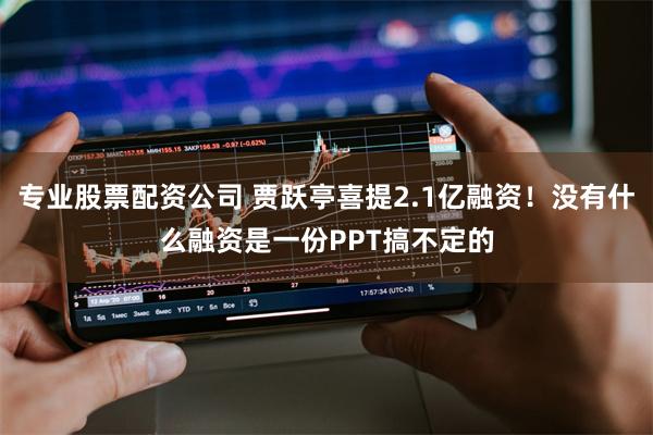 专业股票配资公司 贾跃亭喜提2.1亿融资！没有什么融资是一份PPT搞不定的