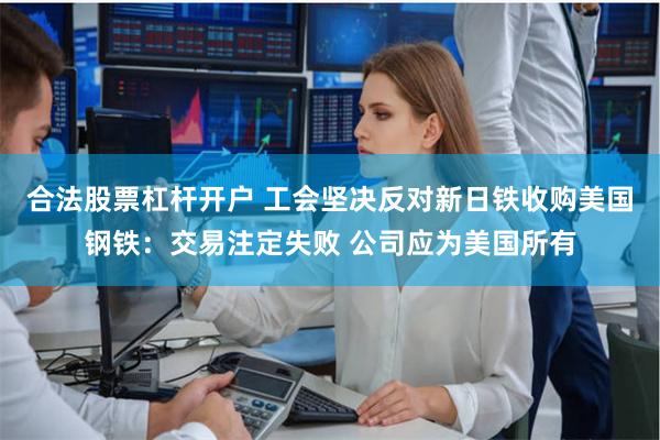 合法股票杠杆开户 工会坚决反对新日铁收购美国钢铁：交易注定失败 公司应为美国所有