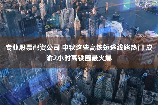 专业股票配资公司 中秋这些高铁短途线路热门 成渝2小时高铁圈最火爆