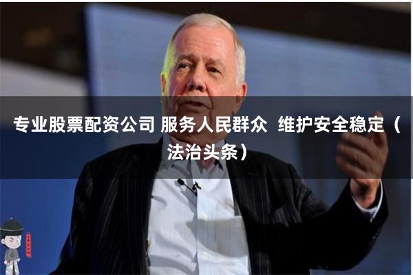 专业股票配资公司 服务人民群众  维护安全稳定（法治头条）