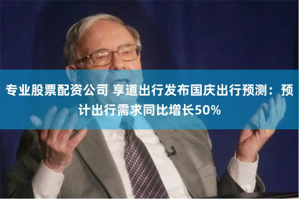 专业股票配资公司 享道出行发布国庆出行预测：预计出行需求同比增长50%