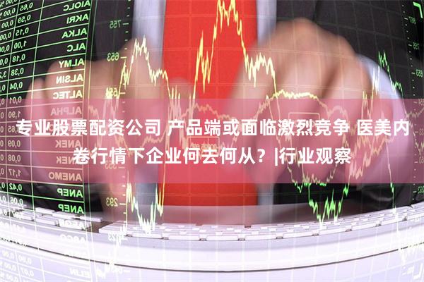 专业股票配资公司 产品端或面临激烈竞争 医美内卷行情下企业何去何从？|行业观察