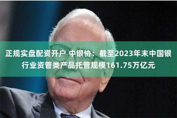 正规实盘配资开户 中银协：截至2023年末中国银行业资管类产品托管规模161.75万亿元