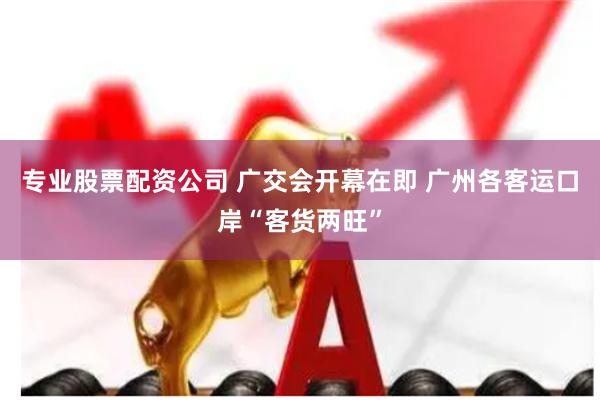 专业股票配资公司 广交会开幕在即 广州各客运口岸“客货两旺”