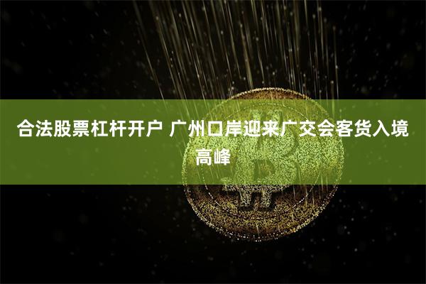 合法股票杠杆开户 广州口岸迎来广交会客货入境高峰