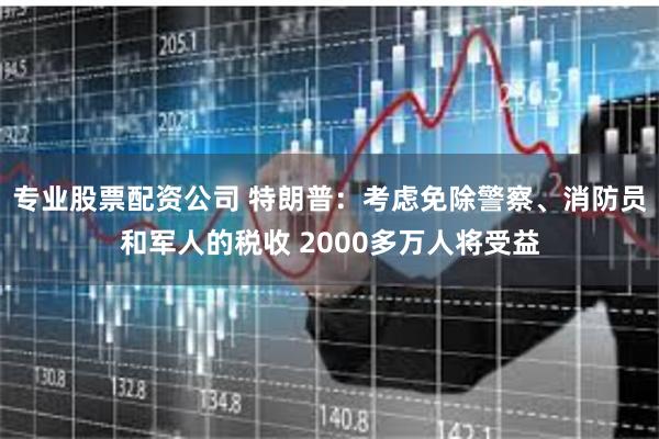 专业股票配资公司 特朗普：考虑免除警察、消防员和军人的税收 2000多万人将受益