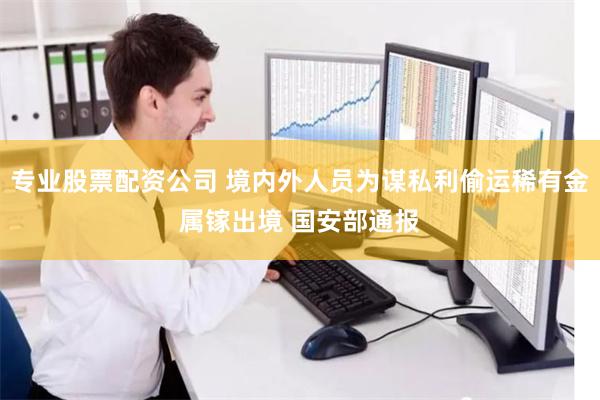 专业股票配资公司 境内外人员为谋私利偷运稀有金属镓出境 国安部通报