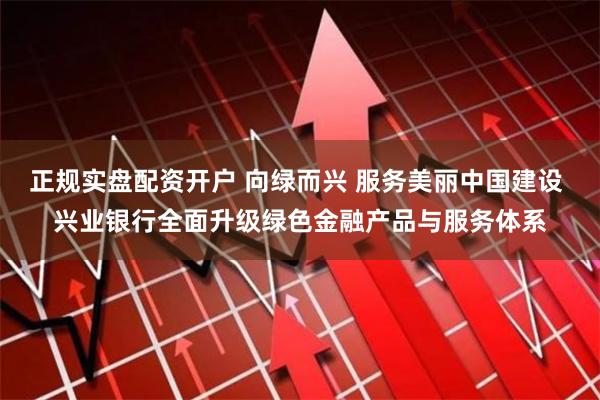 正规实盘配资开户 向绿而兴 服务美丽中国建设 兴业银行全面升级绿色金融产品与服务体系