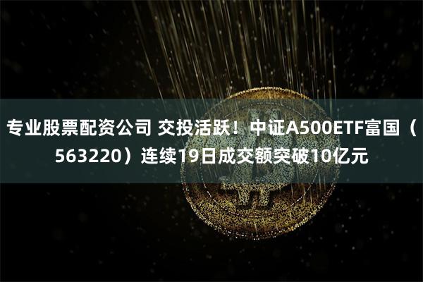 专业股票配资公司 交投活跃！中证A500ETF富国（563220）连续19日成交额突破10亿元