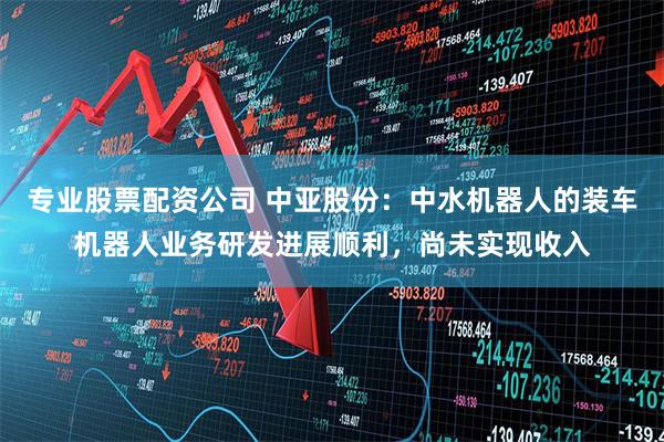 专业股票配资公司 中亚股份：中水机器人的装车机器人业务研发进展顺利，尚未实现收入