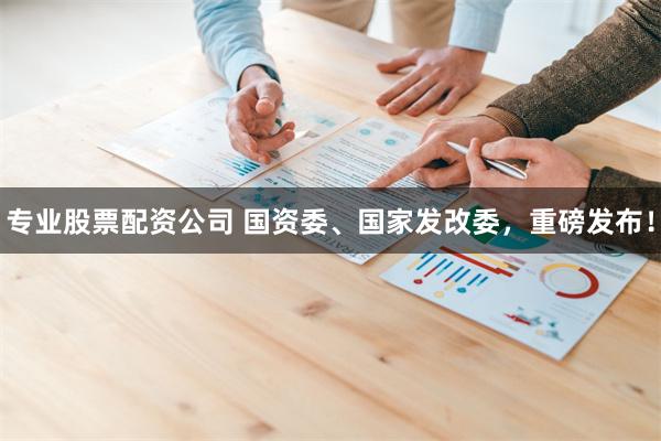 专业股票配资公司 国资委、国家发改委，重磅发布！