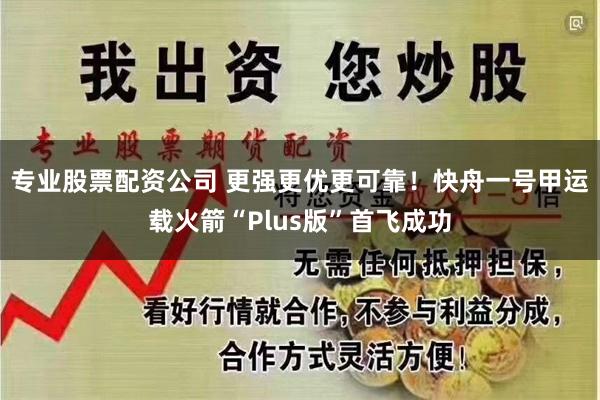 专业股票配资公司 更强更优更可靠！快舟一号甲运载火箭“Plu