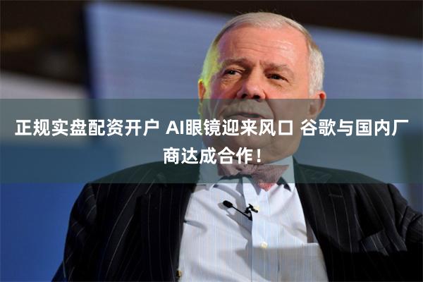 正规实盘配资开户 AI眼镜迎来风口 谷歌与国内厂商达成合作！