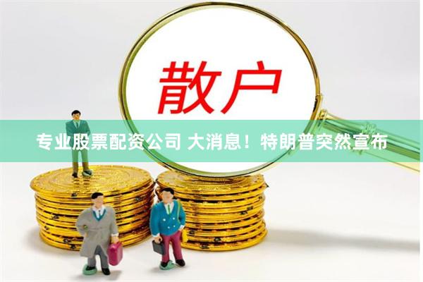 专业股票配资公司 大消息！特朗普突然宣布