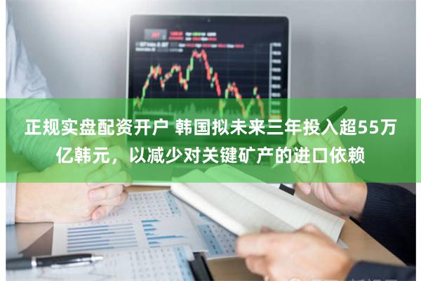 正规实盘配资开户 韩国拟未来三年投入超55万亿韩元，以减少对关键矿产的进口依赖