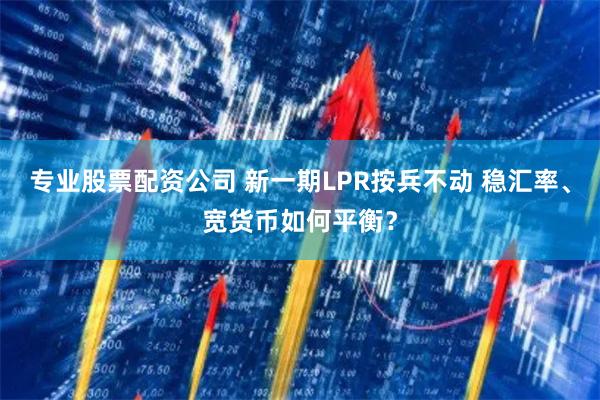 专业股票配资公司 新一期LPR按兵不动 稳汇率、宽货币如何平衡？